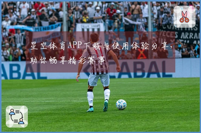 星空体育APP下载与使用体验分享，助你畅享精彩赛事