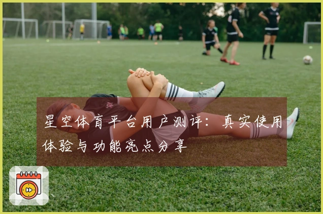 星空体育平台用户测评：真实使用体验与功能亮点分享