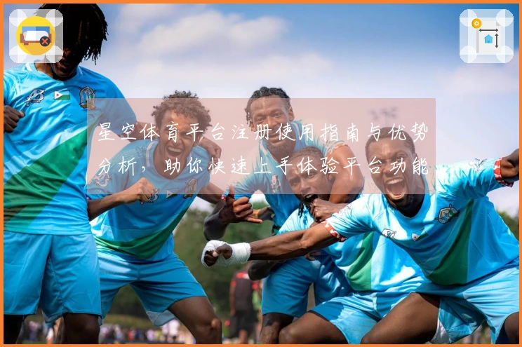 星空体育平台注册使用指南与优势分析，助你快速上手体验平台功能