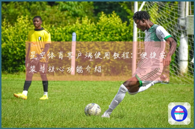 星空体育客户端使用教程：便捷安装与核心功能介绍