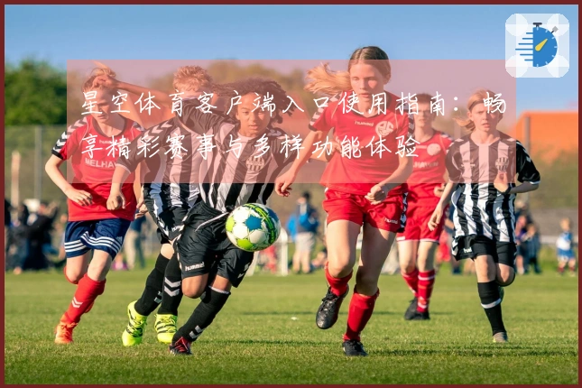 星空体育客户端入口使用指南：畅享精彩赛事与多样功能体验