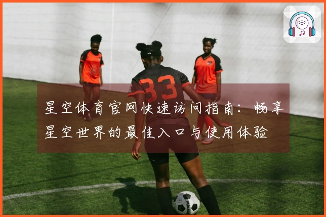星空体育官网快速访问指南:畅享星空世界的最佳入口与使用体验