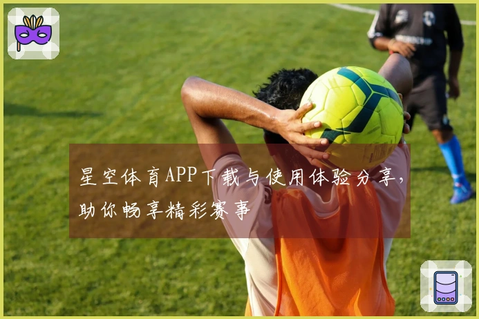 星空体育APP下载与使用体验分享，助你畅享精彩赛事