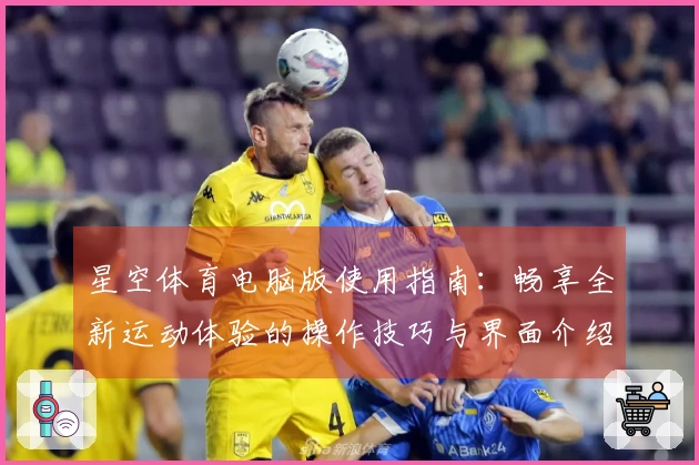 星空体育电脑版使用指南:畅享全新运动体验的操作技巧与界面介绍
