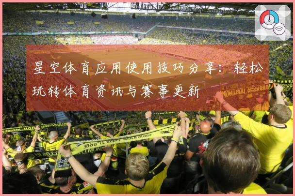 星空体育应用使用技巧分享：轻松玩转体育资讯与赛事更新
