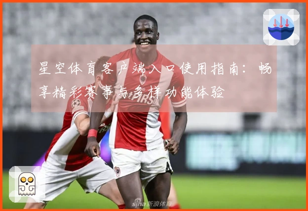 星空体育客户端入口使用指南：畅享精彩赛事与多样功能体验