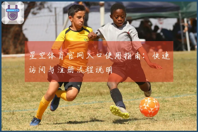 星空体育官网入口使用指南：快速访问与注册流程说明